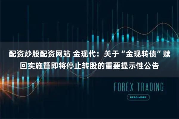 配资炒股配资网站 金现代：关于“金现转债”赎回实施暨即将停止转股的重要提示性公告