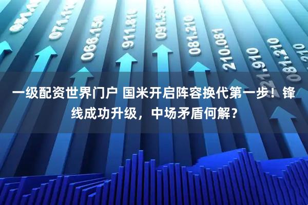 一级配资世界门户 国米开启阵容换代第一步！锋线成功升级，中场矛盾何解？