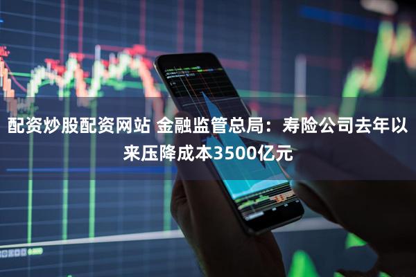 配资炒股配资网站 金融监管总局：寿险公司去年以来压降成本3500亿元