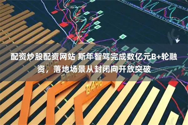 配资炒股配资网站 斯年智驾完成数亿元B+轮融资，落地场景从封闭向开放突破