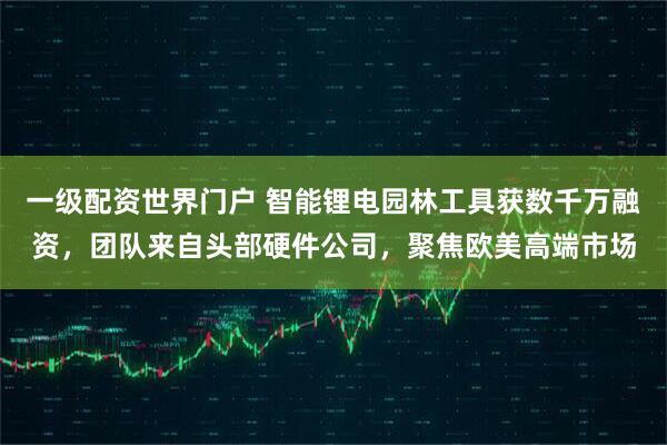 一级配资世界门户 智能锂电园林工具获数千万融资，团队来自头部硬件公司，聚焦欧美高端市场