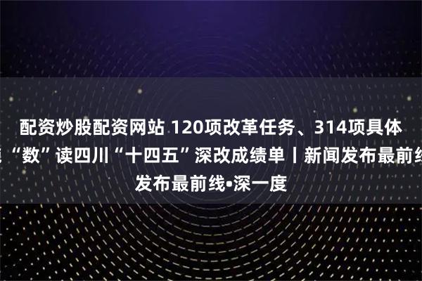 配资炒股配资网站 120项改革任务、314项具体改革措施 “数”读四川“十四五”深改成绩单丨新闻发布最前线•深一度