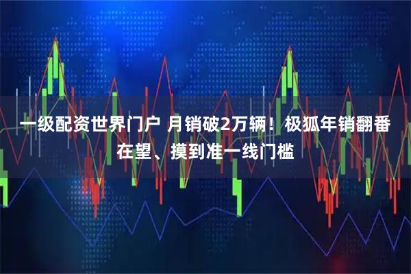 一级配资世界门户 月销破2万辆！极狐年销翻番在望、摸到准一线门槛