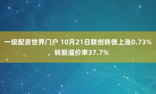 一级配资世界门户 10月21日联创转债上涨0.73%，转股溢价率37.7%