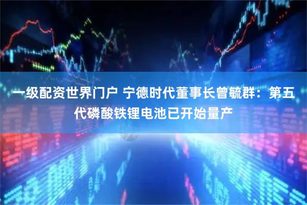 一级配资世界门户 宁德时代董事长曾毓群：第五代磷酸铁锂电池已开始量产