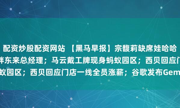 配资炒股配资网站 【黑马早报】宗馥莉缺席娃哈哈经销商大会；于东来卸任胖东来总经理；马云戴工牌现身蚂蚁园区；西贝回应门店一线全员涨薪；谷歌发布Gemini 3...