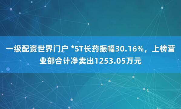 一级配资世界门户 *ST长药振幅30.16%，上榜营业部合计净卖出1253.05万元