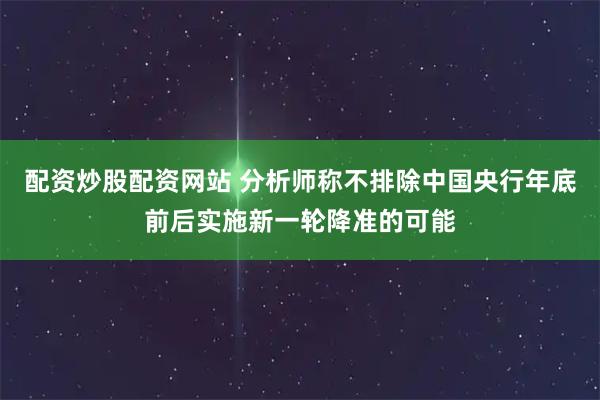 配资炒股配资网站 分析师称不排除中国央行年底前后实施新一轮降准的可能