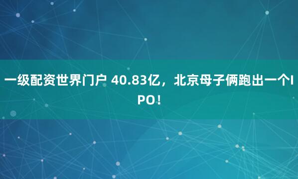 一级配资世界门户 40.83亿，北京母子俩跑出一个IPO！