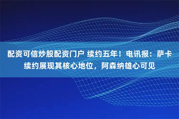 配资可信炒股配资门户 续约五年！电讯报：萨卡续约展现其核心地位，阿森纳雄心可见