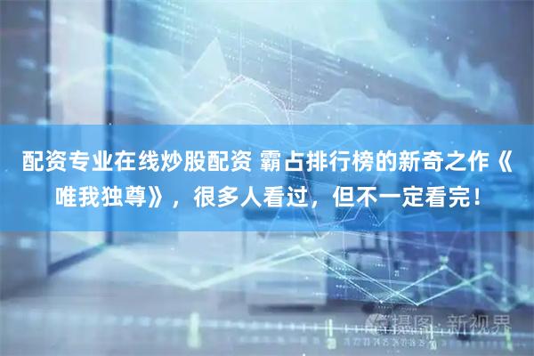 配资专业在线炒股配资 霸占排行榜的新奇之作《唯我独尊》，很多人看过，但不一定看完！