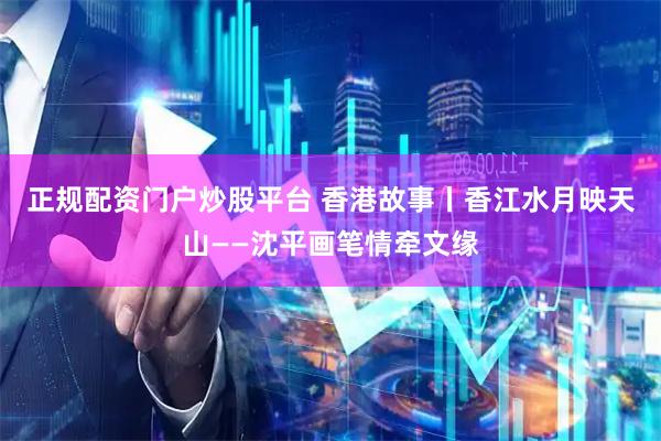 正规配资门户炒股平台 香港故事丨香江水月映天山——沈平画笔情牵文缘