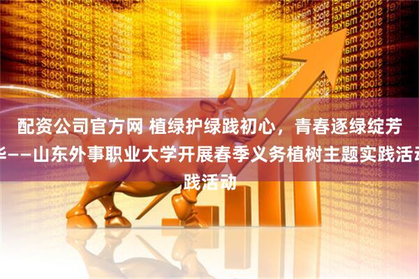 配资公司官方网 植绿护绿践初心，青春逐绿绽芳华——山东外事职业大学开展春季义务植树主题实践活动