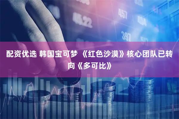 配资优选 韩国宝可梦 《红色沙漠》核心团队已转向《多可比》