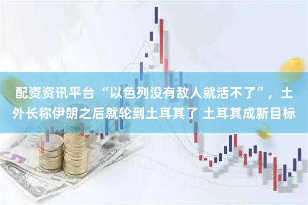 配资资讯平台 “以色列没有敌人就活不了”，土外长称伊朗之后就轮到土耳其了 土耳其成新目标