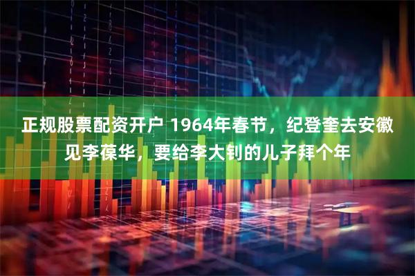 正规股票配资开户 1964年春节，纪登奎去安徽见李葆华，要给李大钊的儿子拜个年
