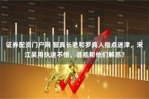 证券配资门户网 智真长老和罗真人指点迷津，宋江吴用执迷不悟，谁能帮他们解惑？