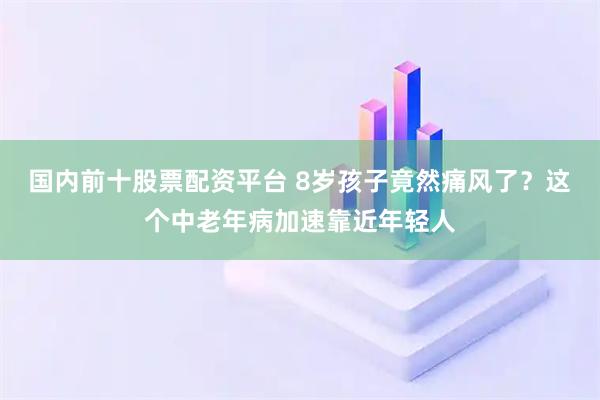 国内前十股票配资平台 8岁孩子竟然痛风了？这个中老年病加速靠近年轻人