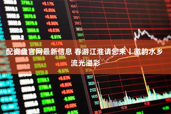 配资盘官网最新信息 春游江淮请您来丨徽韵水乡 流光溢彩