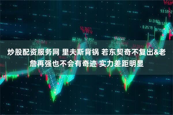 炒股配资服务网 里夫斯背锅 若东契奇不复出&老詹再强也不会有奇迹 实力差距明显