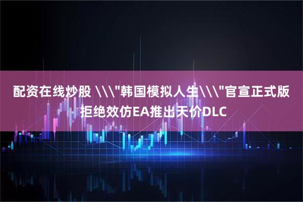 配资在线炒股 \＂韩国模拟人生\＂官宣正式版 拒绝效仿EA推出天价DLC