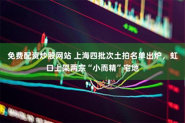 免费配资炒股网站 上海四批次土拍名单出炉，虹口上架两宗“小而精”宅地