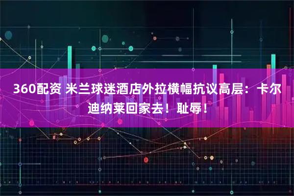 360配资 米兰球迷酒店外拉横幅抗议高层：卡尔迪纳莱回家去！耻辱！
