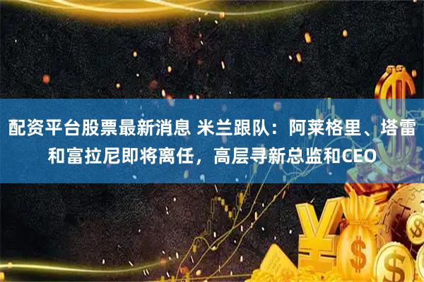 配资平台股票最新消息 米兰跟队：阿莱格里、塔雷和富拉尼即将离任，高层寻新总监和CEO