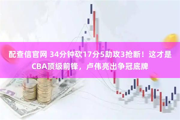 配查信官网 34分钟砍17分5助攻3抢断！这才是CBA顶级前锋，卢伟亮出争冠底牌