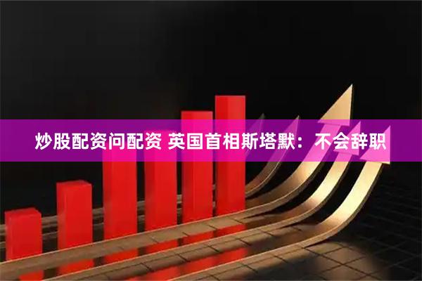 炒股配资问配资 英国首相斯塔默：不会辞职