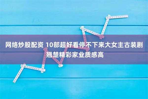 网络炒股配资 10部超好看停不下来大女主古装剧 翘楚精彩家业质感高
