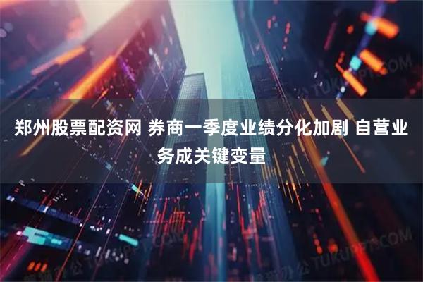 郑州股票配资网 券商一季度业绩分化加剧 自营业务成关键变量