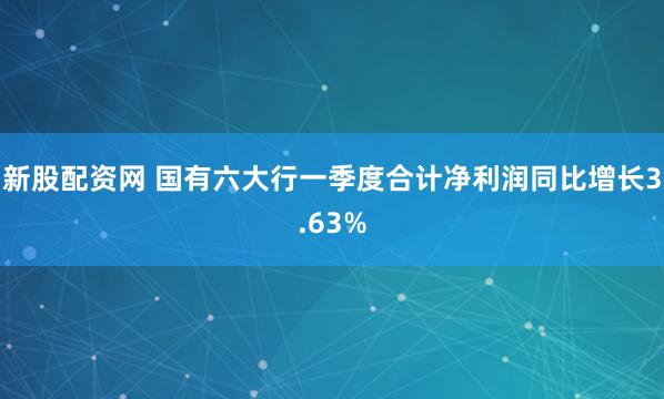 新股配资网 国有六大行一季度合计净利润同比增长3.63%