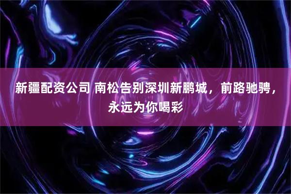 新疆配资公司 南松告别深圳新鹏城，前路驰骋，永远为你喝彩